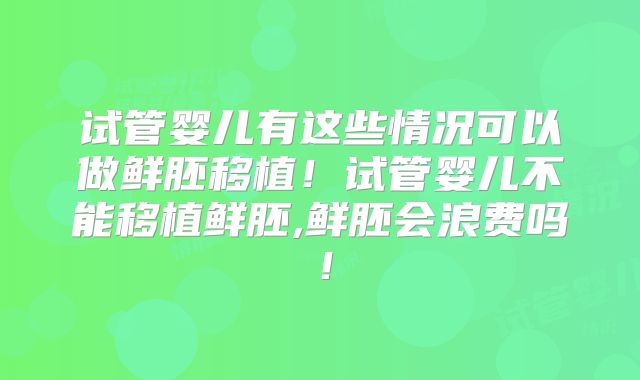 试管婴儿有这些情况可以做鲜胚移植！试管婴儿不能移植鲜胚,鲜胚会浪费吗！