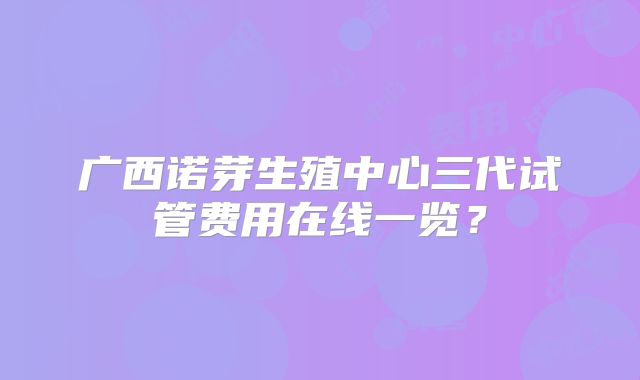 广西诺芽生殖中心三代试管费用在线一览?