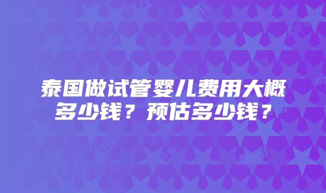 泰国做试管婴儿费用大概多少钱?预估多少钱?