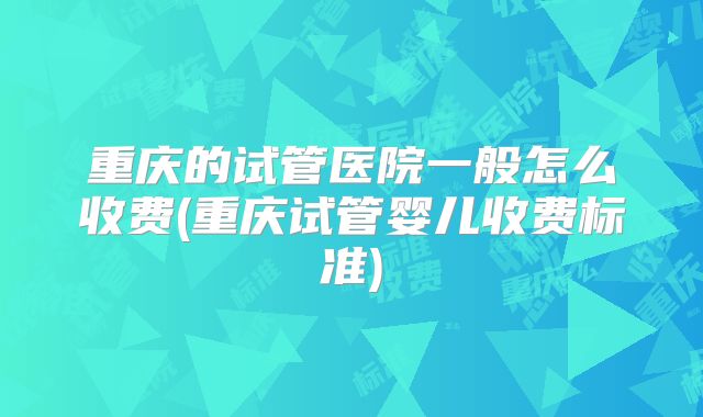 重庆的试管医院一般怎么收费(重庆试管婴儿收费标准)
