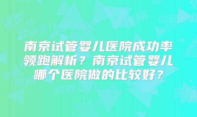 南京试管婴儿医院成功率领跑解析?南京试管婴儿哪个医院做的比较好?