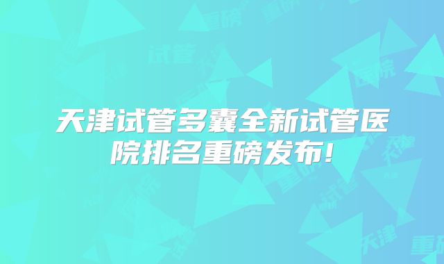 天津试管多囊全新试管医院排名重磅发布!