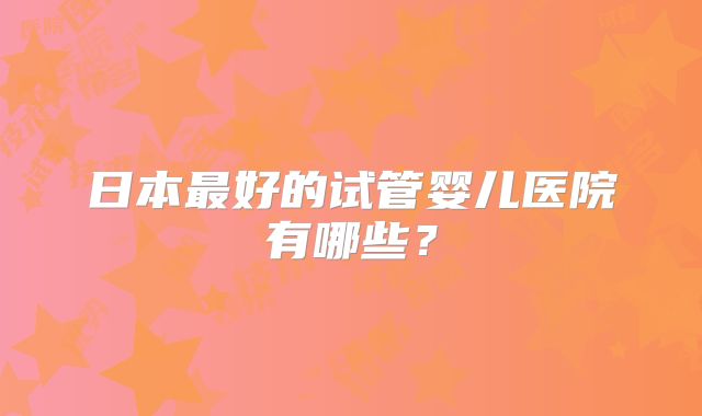 日本最好的试管婴儿医院有哪些?