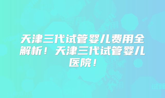 天津三代试管婴儿费用全解析!天津三代试管婴儿医院!