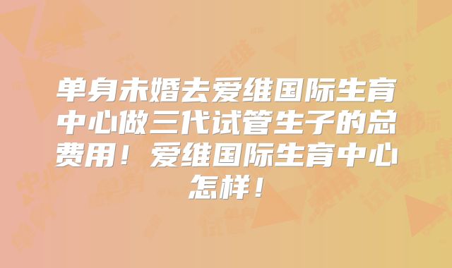 单身未婚去爱维国际生育中心做三代试管生子的总费用!爱维国际生育中心怎样!