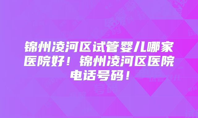 锦州凌河区试管婴儿哪家医院好!锦州凌河区医院电话号码!
