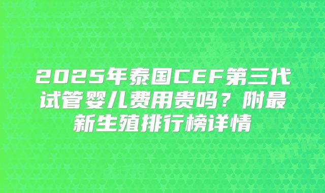 2025年泰国CEF第三代试管婴儿费用贵吗？附最新生殖排行榜详情