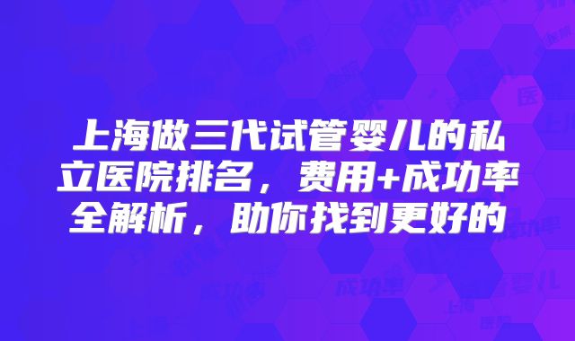 上海做三代试管婴儿的私立医院排名,费用+成功率全解析,助你找到更好的