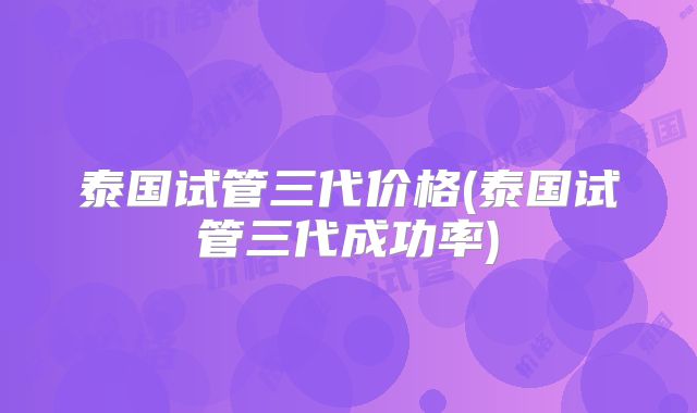 泰国试管三代价格(泰国试管三代成功率)
