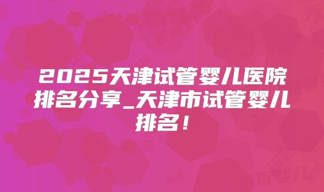 2025天津试管婴儿医院排名分享_天津市试管婴儿排名！
