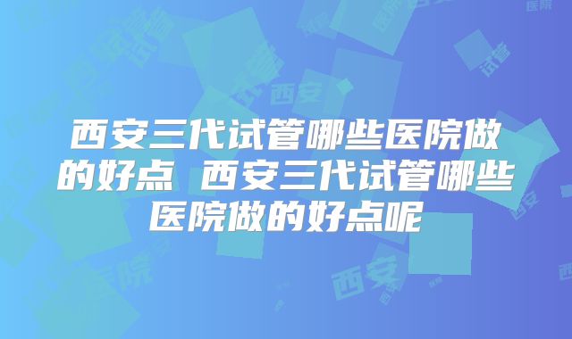 西安三代试管哪些医院做的好点 西安三代试管哪些医院做的好点呢