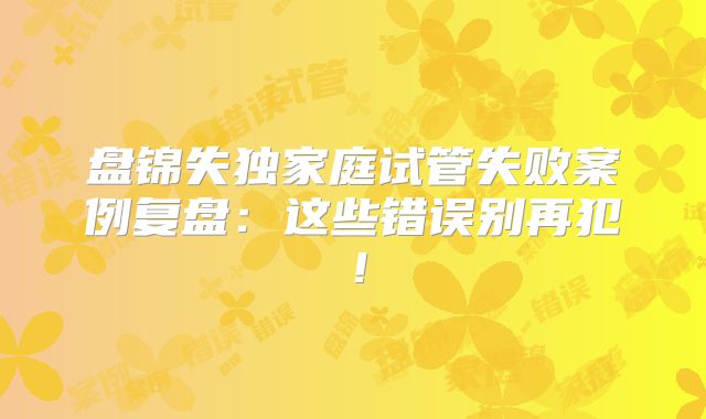 盘锦失独家庭试管失败案例复盘:这些错误别再犯!