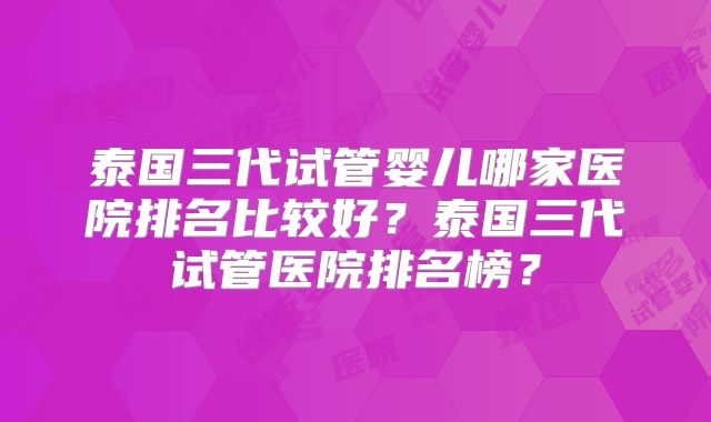 泰国三代试管婴儿哪家医院排名比较好？泰国三代试管医院排名榜？