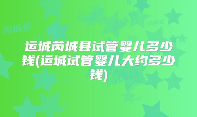 运城芮城县试管婴儿多少钱(运城试管婴儿大约多少钱)
