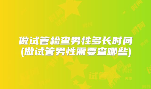 做试管检查男性多长时间(做试管男性需要查哪些)