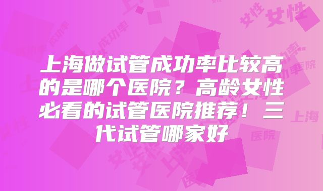 上海做试管成功率比较高的是哪个医院？高龄女性必看的试管医院推荐！三代试管哪家好