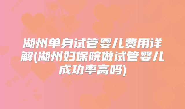 湖州单身试管婴儿费用详解(湖州妇保院做试管婴儿成功率高吗)