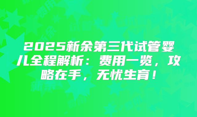 2025新余第三代试管婴儿全程解析:费用一览,攻略在手,无忧生育!