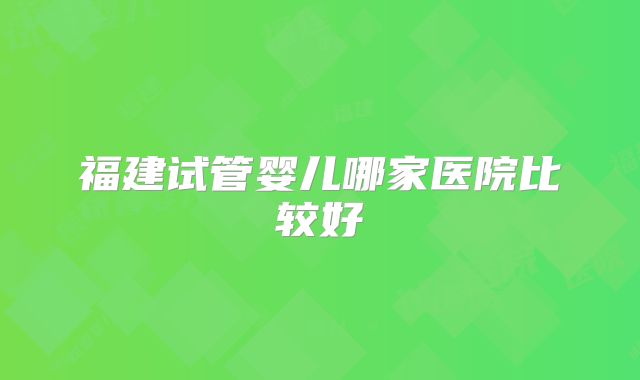 福建试管婴儿哪家医院比较好