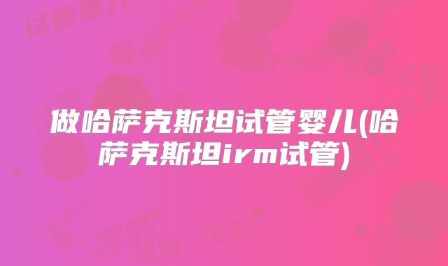 做哈萨克斯坦试管婴儿(哈萨克斯坦irm试管)