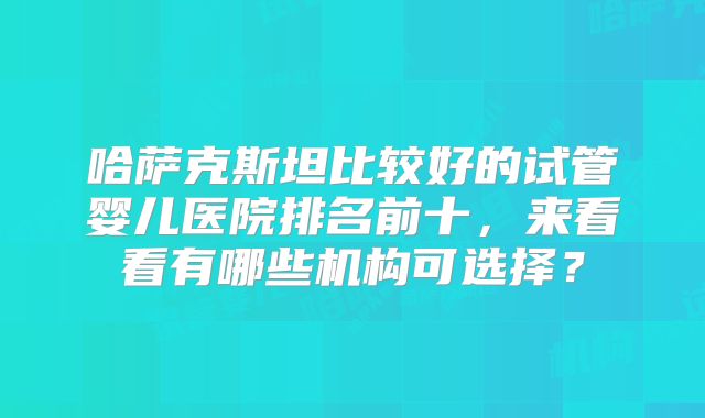 哈萨克斯坦比较好的试管婴儿医院排名前十,来看看有哪些机构可选择?