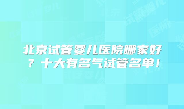 北京试管婴儿医院哪家好?十大有名气试管名单!