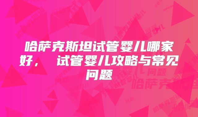 哈萨克斯坦试管婴儿哪家好, 试管婴儿攻略与常见问题