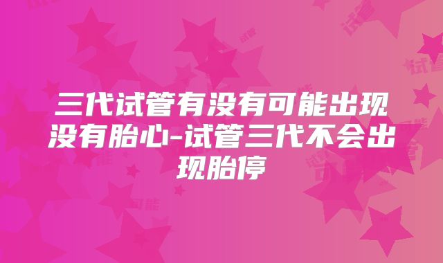 三代试管有没有可能出现没有胎心-试管三代不会出现胎停