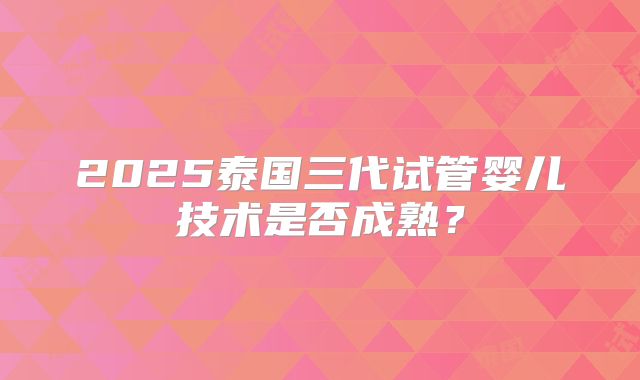 2025泰国三代试管婴儿技术是否成熟?