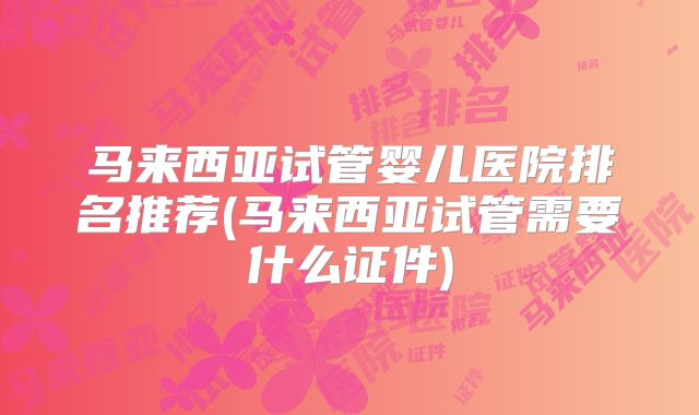 马来西亚试管婴儿医院排名推荐(马来西亚试管需要什么证件)