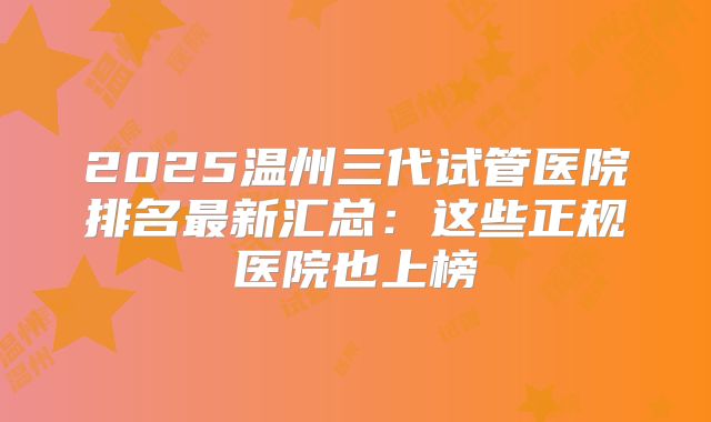 2025温州三代试管医院排名最新汇总:这些正规医院也上榜