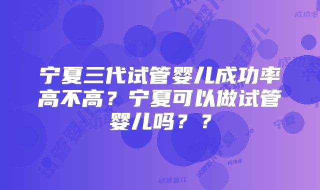 宁夏三代试管婴儿成功率高不高?宁夏可以做试管婴儿吗??