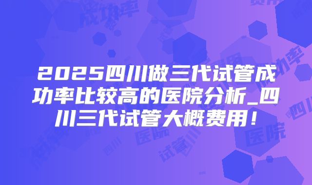 2025四川做三代试管成功率比较高的医院分析_四川三代试管大概费用!