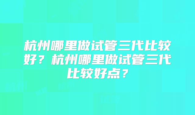 杭州哪里做试管三代比较好？杭州哪里做试管三代比较好点？