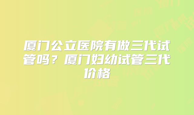厦门公立医院有做三代试管吗?厦门妇幼试管三代价格