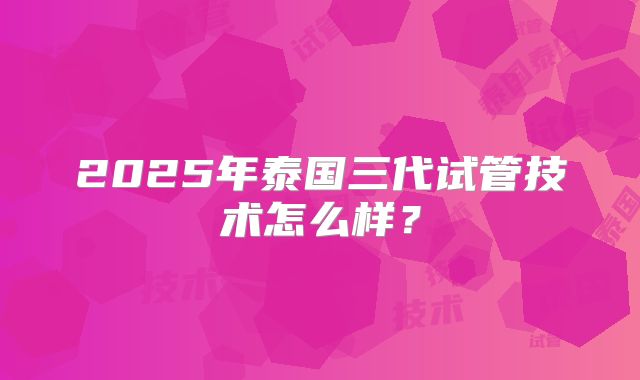 2025年泰国三代试管技术怎么样?