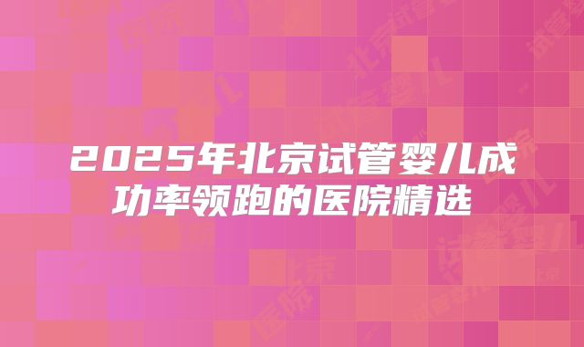 2025年北京试管婴儿成功率领跑的医院精选