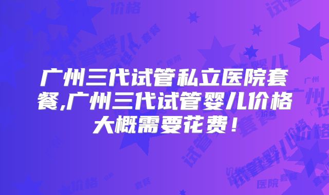 广州三代试管私立医院套餐,广州三代试管婴儿价格大概需要花费!