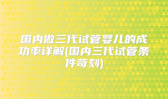 国内做三代试管婴儿的成功率详解(国内三代试管条件苛刻)