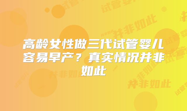 高龄女性做三代试管婴儿容易早产?真实情况并非如此