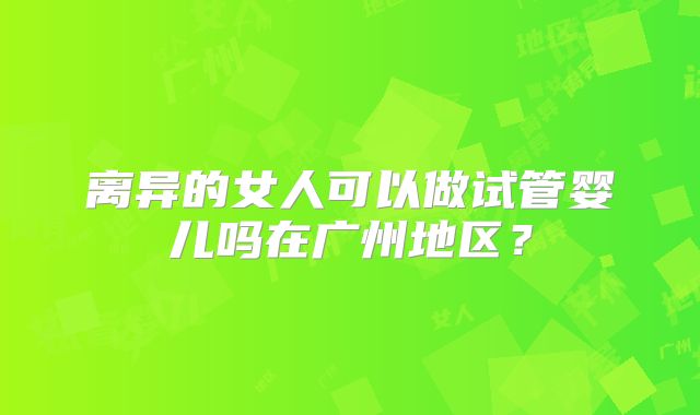 离异的女人可以做试管婴儿吗在广州地区?