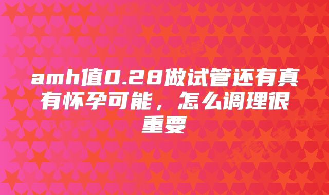amh值0.28做试管还有真有怀孕可能,怎么调理很重要