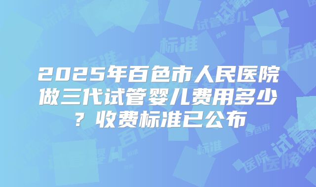 2025年百色市人民医院做三代试管婴儿费用多少?收费标准已公布