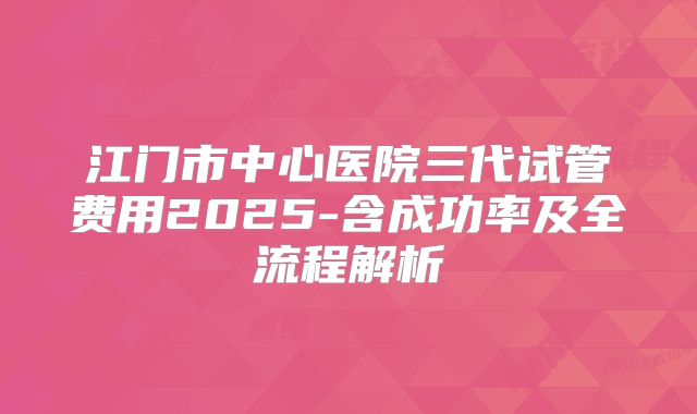 江门市中心医院三代试管费用2025-含成功率及全流程解析