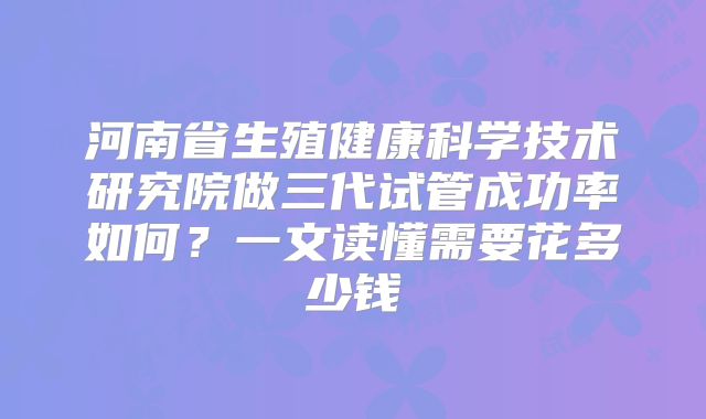 河南省生殖健康科学技术研究院做三代试管成功率如何?一文读懂需要花多少钱