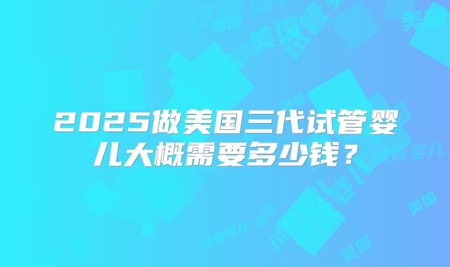 2025做美国三代试管婴儿大概需要多少钱?