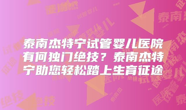 泰南杰特宁试管婴儿医院有何独门绝技？泰南杰特宁助您轻松踏上生育征途