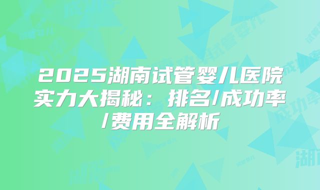 2025湖南试管婴儿医院实力大揭秘：排名/成功率/费用全解析