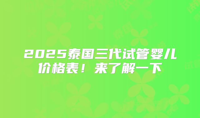 2025泰国三代试管婴儿价格表!来了解一下