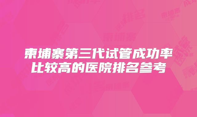 柬埔寨第三代试管成功率比较高的医院排名参考